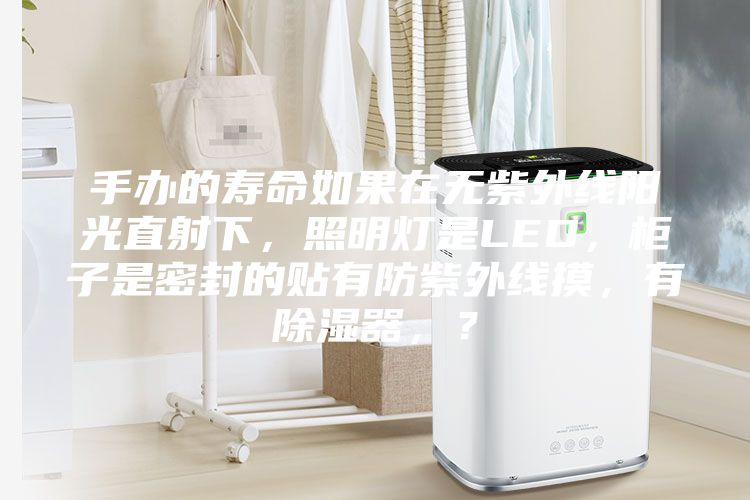 手辦的壽命如果在無紫外線陽光直射下，照明燈是LED，柜子是密封的貼有防紫外線摸，有除濕器，？
