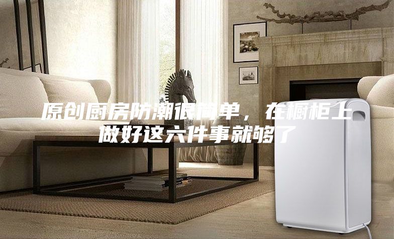 原創(chuàng)廚房防潮很簡單，在櫥柜上做好這六件事就夠了