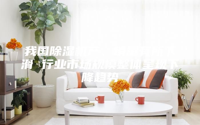 我國除濕機產、銷量有所下滑 行業市場規模整體呈現下降趨勢