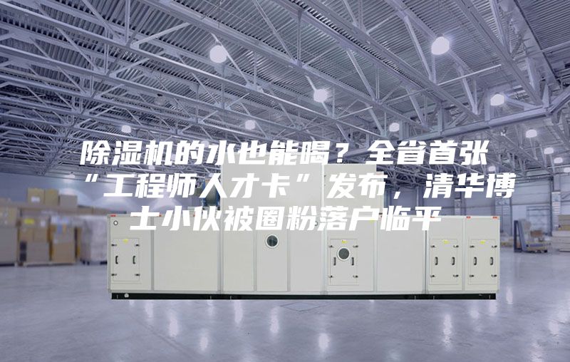 除濕機(jī)的水也能喝?全省首張“工程師人才卡”發(fā)布,清華博士小伙被圈粉落戶臨平